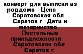 конверт для выписки из роддома › Цена ­ 800 - Саратовская обл., Саратов г. Дети и материнство » Постельные принадлежности   . Саратовская обл.,Саратов г.